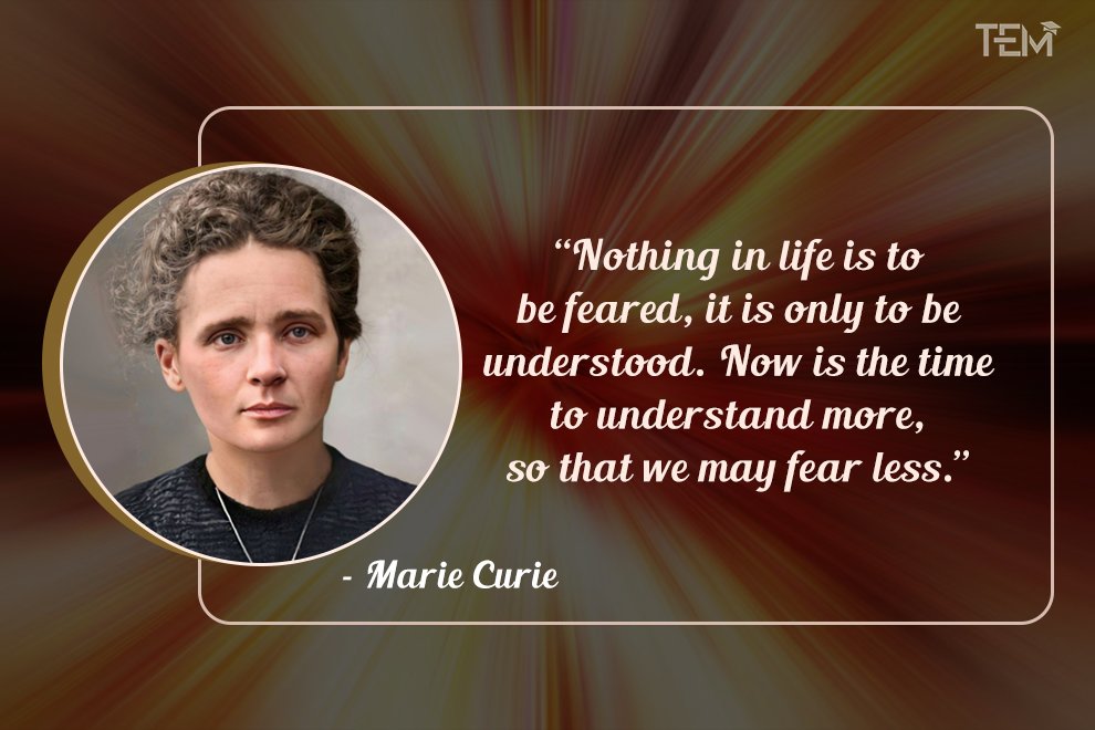 Nothing in life is to be feared, it is only to be understood. Now is the time to understand more, so that we may fear less